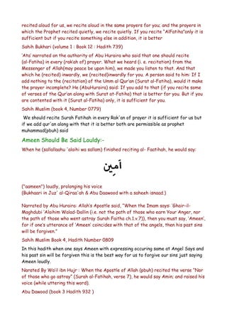 recited aloud for us, we recite aloud in the same prayers for you; and the prayers in
which the Prophet recited quietly, we recite quietly. If you recite “AlFatiha”only it is
sufficient but if you recite something else in addition, it is better
Sahih Bukhari (volume 1 : Book 12 : Hadith 739)
‘Ata’ narrated on the authority of Abu Huraira who said that one should recite
(al-Fatiha) in every (rak’ah of) prayer. What we heard (i. e. recitation) from the
Messenger of Allah(may peace be upon him), we made you listen to that. And that
which he (recited) inwardly, we (recited)inwardly for you. A person said to him: If I
add nothing to the (recitation) of the Umm al Qur’an (Surat al-Fatiha), would it make
the prayer incomplete? He (AbuHuraira) said: If you add to that (if you recite some
of verses of the Qur’an along with Surat at-Fatiha) that is better for you. But if you
are contented with it (Surat al-Fatiha) only, it is sufficient for you.
Sahih Muslim (book 4, Number 0779)
We should recite Surah Fatihah in every Rak'an of prayer it is sufficient for us but
if we add qur'an along with that it is better both are permissible as prophet
muhammad(pbuh) said

Ameen Should Be Said Louldy:When he (sallallaahu 'alaihi wa sallam) finished reciting al- Faatihah, he would say:

("aameen") loudly, prolonging his voice
(Bukhaari in Juz' al-Qiraa'ah & Abu Daawood with a saheeh isnaad.)
Narrated by Abu Huraira: Allah’s Apostle said, “When the Imam says: ‘Ghair-ilMaghdubi ‘Alaihim Walad-Dallin (i.e. not the path of those who earn Your Anger, nor
the path of those who went astray Surah Faitha ch.1.v.7)), then you must say, ‘Ameen’,
for if one’s utterance of ‘Ameen’ coincides with that of the angels, then his past sins
will be forgiven.”
Sahih Muslim Book 4, Hadith Number 0809
In this hadith when one says Ameen with expressing occuring same at Angel Says and
his past sin will be forgiven this is the best way for us to forgive our sins just saying
Ameen loudly.
Narated By Wa’il ibn Hujr : When the Apostle of Allah (pbuh) recited the verse “Nor
of those who go astray” (Surah al-Fatihah, verse 7), he would say Amin; and raised his
voice (while uttering this word).
Abu Dawood (book 3 Hadith 932 )

 