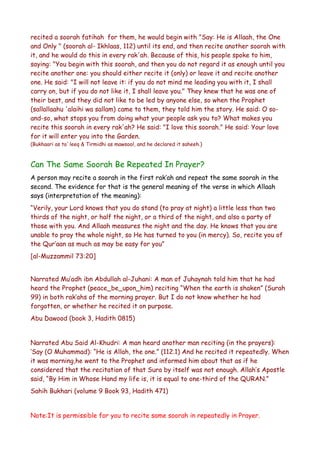 recited a soorah fatihah for them, he would begin with "Say: He is Allaah, the One
and Only " (soorah al- Ikhlaas, 112) until its end, and then recite another soorah with
it, and he would do this in every rak'ah. Because of this, his people spoke to him,
saying: "You begin with this soorah, and then you do not regard it as enough until you
recite another one: you should either recite it (only) or leave it and recite another
one. He said: "I will not leave it: if you do not mind me leading you with it, I shall
carry on, but if you do not like it, I shall leave you." They knew that he was one of
their best, and they did not like to be led by anyone else, so when the Prophet
(sallallaahu 'alaihi wa sallam) came to them, they told him the story. He said: O soand-so, what stops you from doing what your people ask you to? What makes you
recite this soorah in every rak'ah? He said: "I love this soorah." He said: Your love
for it will enter you into the Garden.
(Bukhaari as ta`leeq & Tirmidhi as mawsool, and he declared it saheeh.)

Can The Same Soorah Be Repeated In Prayer?
A person may recite a soorah in the first rak’ah and repeat the same soorah in the
second. The evidence for that is the general meaning of the verse in which Allaah
says (interpretation of the meaning):
“Verily, your Lord knows that you do stand (to pray at night) a little less than two
thirds of the night, or half the night, or a third of the night, and also a party of
those with you. And Allaah measures the night and the day. He knows that you are
unable to pray the whole night, so He has turned to you (in mercy). So, recite you of
the Qur’aan as much as may be easy for you”
[al-Muzzammil 73:20]
Narrated Mu’adh ibn Abdullah al-Juhani: A man of Juhaynah told him that he had
heard the Prophet (peace_be_upon_him) reciting “When the earth is shaken” (Surah
99) in both rak’ahs of the morning prayer. But I do not know whether he had
forgotten, or whether he recited it on purpose.
Abu Dawood (book 3, Hadith 0815)
Narrated Abu Said Al-Khudri: A man heard another man reciting (in the prayers):
‘Say (O Muhammad): “He is Allah, the one.” (112.1) And he recited it repeatedly. When
it was morning,he went to the Prophet and informed him about that as if he
considered that the recitation of that Sura by itself was not enough. Allah’s Apostle
said, “By Him in Whose Hand my life is, it is equal to one-third of the QURAN.”
Sahih Bukhari (volume 9 Book 93, Hadith 471)
Note:It is permissible for you to recite same soorah in repeatedly in Prayer.

 
