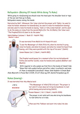 Rafayadein –(Raising Of Hands While Going To Ruku)
While going to ruku(bowing) we should raise the hand upto the shoulder level or tops
of the ear and then go to Ruku.
Rafayadein means raising the hands
Narrated by Nafi’: Whenever Ibn ‘Umar started the prayer with Takbir, he used to
raise his hands: whenever he bowed(ruku), he used to raise his han(before bowing)
and also used to raise his hands on saying, “Sami a-l-lahu Liman hamida”, and he used
to do the same on rising from the second Rak’a (for the 3rd Rak’a). Ibn ‘Umar said:
“The Prophet(P.B.U.H) used to do the same.”
Sahih Bukhari (volume 1 : Book 12 : Hadith 706)
It was narrated from Malik bin Al-Huwairith said:
“I saw the Messenger of Allah (P.B.U.H), when he started to pray,
raise his hands, and when he bowed, and when he raised his head from
bowing, until they were parallel with the top of his ears.” (Sahih)
Sunan Naseei (vol. 2, Book 1, Hadith 882)
The Prophet would pause for a moment after his recitation(surah
Fatiha and another surah), raise his hands (rafu-yadain) (Bukhari and
Muslim)
With regards to rafu-yadain we find this in the books of Hanafi fiqh,
"Know that rafu-yadain before and after rukoo’ is authentic and none
of them is mansookh (cancelled)" Anwar Shah Kashmir & Imam Badr
Alam Meerathi in Faizul Bari 2/225, Al-arf Shazi pg 125 ,Danilal Farqadeen pg 22

Rukoo (bowing):It was narrated that Abu Mas’ud said:
“The Messenger of Allah (P.B.U.H) said: ‘The prayer is
not valid if a man does not bring his backbone to rest
while bowing and prostrating.(Sahih)
Sunan Naseei (: Vol. 2, Book 1, Hadith 1028)
The prayer is not valid until one who bring his backbone
to rest while he is in ruku
Then said the Takbeer and went into rukoo’.He also

 