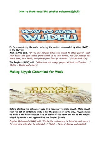 How to Make wudu like prophet muhammad(pbuh):

Perform completely the wudu, imitating the method commanded by Allah (SWT)
in the Qu'ran:
Allah (SWT) said, "O you who believe! When you intend to offer prayer, wash
your faces and your hands (fore-arms) up to the elbows, rub (by passing wet
hands over) your heads, and (wash) your feet up to ankles…" (Al-Ma'idah 5:6)
The Prophet (SAW) said, "Allah does not accept prayer without purification ..."
(Sahih - Muslim and others)

Making Niyyah (Intention) for Wudu

Before starting the actions of wudu it is necessary to make niyyah. Make niyyah
that the act of performing wudu is for the purpose of purity only. Niyyah should
be made in the heart because it is an action of the heart and not of the tongue.
Niyyah by words is not approved by the Prophet (SAW).

Prophet Muhammad (SAW) said, "Verily the actions are by intention and there is
for everyone only what he intended..." (Sahih - Fath-ul-Baaree and Muslim)

 