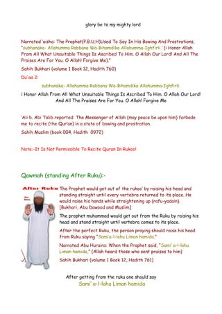 glory be to my mighty lord
Narrated ‘aisha: The Prophet(P.B.U.H)Used To Say In His Bowing And Prostrations,
“subhanaka- Allahumma Rabbana Wa-Bihamdika Allahumma-Ighfirli.’ (i Honor Allah
From All What Unsuitable Things Is Ascribed To Him. O Allah Our Lord! And All The
Praises Are For You. O Allah! Forgive Me).”
Sahih Bukhari (volume 1 Book 12, Hadith 760)
Du'aa 2:
subhanaka- Allahumma Rabbana Wa-Bihamdika Allahumma-Ighfirli.
i Honor Allah From All What Unsuitable Things Is Ascribed To Him. O Allah Our Lord!
And All The Praises Are For You. O Allah! Forgive Me
‘Ali b. Abi Talib reported: The Messenger of Allah (may peace be upon him) forbade
me to recite (the Qur’an) in a state of bowing and prostration.
Sahih Muslim (book 004, Hadith 0972)
Note:-It Is Not Permissible To Recite Quran In Rukoo!

Qawmah (standing After Ruku):The Prophet would get out of the rukoo’ by raising his head and
standing straight until every vertebra returned to its place. He
would raise his hands while straightening up (rafu-yadain).
[Bukhari, Abu Dawood and Muslim]
The prophet muhammad would get out from the Ruku by raising his
head and stand straight until vertebra comes to its place.
After the perfect Ruku, the person praying should raise his head
from Ruku saying “Sami’a-l-lahu Liman hamida.”
Narrated Abu Huraira: When the Prophet said, “Sami’ a-l-lahu
Liman hamida,” (Allah heard those who sent praises to him)
Sahih Bukhari (volume 1 Book 12, Hadith 761)
After getting from the ruku one should say

Sami’ a-l-lahu Liman hamida

 