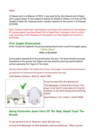 1092)
Al-Nawawi said in al-Majmoo’ (3/421): it was reported by Abu Dawood and al-Nisaa’i
with a jayyid isnaad. It was classed as saheeh by Shaykh al-Albaani in al-Irwa’ (2/78)
Shaykh al-Islam Ibn Taymiyah made a valuable comment on this matter in al-Fataawa
(22/449):
Note: Praying in both ways is permissible, according to the consensus of the scholars.
If a person wants to go down knees first or hands first, his prayer is valid in either
case, according to the consensus of the scholars, but they disputed as to which is
preferable.

First Sajdah (Prostration):After the perfect Qawmah the person praying should move to perform Sajdah saying:

“Allahu akbar”
Allah is Greatest

putting palms downwards on the ground below the ears. The knees should be brought
downwards on the ground. His fingers and toes should be pointing towards Qiblah
without spreading the fingers of the hands.
Narrated Anas bin Malik: The Prophet (P.B.U.H) said, “Be straight in the prostrations and none of
you should put his forearms on the ground (in the prostration) like a dog.”

Sahih Bukhari (Volume 1, Book 12, Hadith 785).
It was narrated that Abu Mas’ud said:
“The Messenger of Allah (P.B.U.H) said: ‘The
prayer is not valid if a man does not bring his
backbone to rest while bowing and prostrating.
(Sahih)
Sunan Naseei (: Vol. 2, Book 1, Hadith 1028)

During Prostration Seven Parts Of The Body Should Touch The
Ground.
It was narrated from Al ‘Abbas bin ‘Abdul-Muttalib that :
He heard the Messenger of Allah (sallallahu ‘alaihi wa sallam) say: “When a person

 