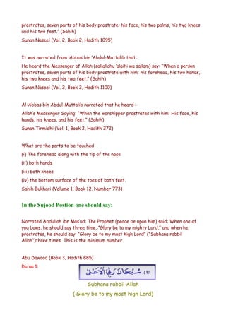 prostrates, seven parts of his body prostrate: his face, his two palms, his two knees
and his two feet.” (Sahih)
Sunan Naseei (Vol. 2, Book 2, Hadith 1095)
It was narrated from ‘Abbas bin ‘Abdul-Muttalib that:
He heard the Messenger of Allah (sallallahu ‘alaihi wa sallam) say: “When a person
prostrates, seven parts of his body prostrate with him: his forehead, his two hands,
his two knees and his two feet.” (Sahih)
Sunan Naseei (Vol. 2, Book 2, Hadith 1100)
Al-Abbas bin Abdul-Muttalib narrated that he heard :
Allah’s Messenger Saying: “When the worshipper prostrates with him: His face, his
hands, his knees, and his feet.” (Sahih)
Sunan Tirmidhi (Vol. 1, Book 2, Hadith 272)
What are the parts to be touched
(i) The forehead along with the tip of the nose
(ii) both hands
(iii) both knees
(iv) the bottom surface of the toes of both feet.
Sahih Bukhari (Volume 1, Book 12, Number 773)

In the Sujood Postion one should say:
Narrated Abdullah ibn Mas’ud: The Prophet (peace be upon him) said: When one of
you bows, he should say three time,:”Glory be to my mighty Lord,” and when he
prostrates, he should say: “Glory be to my most high Lord” (”Subhana rabbil
Allah”)three times. This is the minimum number.
Abu Dawood (Book 3, Hadith 885)
Du'aa 1:

Subhana rabbil Allah
( Glory be to my most high Lord)

 