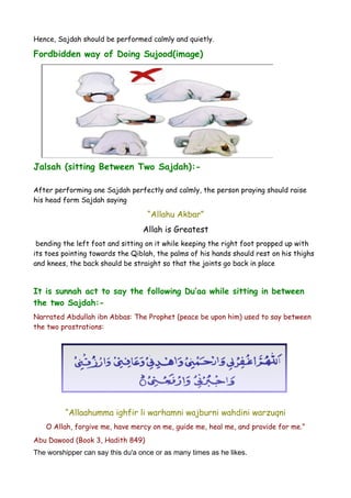Hence, Sajdah should be performed calmly and quietly.

Fordbidden way of Doing Sujood(image)

Jalsah (sitting Between Two Sajdah):After performing one Sajdah perfectly and calmly, the person praying should raise
his head form Sajdah saying

“Allahu Akbar”
Allah is Greatest
bending the left foot and sitting on it while keeping the right foot propped up with
its toes pointing towards the Qiblah, the palms of his hands should rest on his thighs
and knees, the back should be straight so that the joints go back in place

It is sunnah act to say the following Du’aa while sitting in between
the two Sajdah:Narrated Abdullah ibn Abbas: The Prophet (peace be upon him) used to say between
the two prostrations:

“Allaahumma ighfir li warhamni wajburni wahdini warzuqni
O Allah, forgive me, have mercy on me, guide me, heal me, and provide for me.”
Abu Dawood (Book 3, Hadith 849)
The worshipper can say this du'a once or as many times as he likes.

 