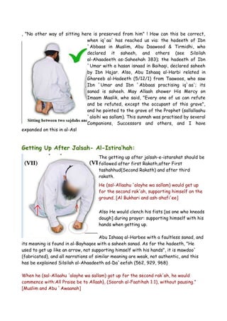 , "No other way of sitting here is preserved from him" ! How can this be correct,
when iq`aa' has reached us via: the hadeeth of Ibn
`Abbaas in Muslim, Abu Daawood & Tirmidhi, who
declared it saheeh, and others (see Silsilah
al-Ahaadeeth as-Saheehah 383); the hadeeth of Ibn
`Umar with a hasan isnaad in Baihaqi, declared saheeh
by Ibn Hajar. Also, Abu Ishaaq al-Harbi related in
Ghareeb al-Hadeeth (5/12/1) from Taawoos, who saw
Ibn `Umar and Ibn `Abbaas practising iq`aa'; its
sanad is saheeh. May Allaah shower His Mercy on
Imaam Maalik, who said, "Every one of us can refute
and be refuted, except the occupant of this grave",
and he pointed to the grave of the Prophet (sallallaahu
`alaihi wa sallam). This sunnah was practised by several
Companions, Successors and others, and I have
expanded on this in al-Asl

Getting Up After Jalsah- Al-Istira’hah:
The getting up after jalsah-e-istarahat should be
followed after first Rakath,after First
tashahhud(Second Rakath) and after third
rakath.
He (sal-Allaahu 'alayhe wa sallam) would get up
for the second rak'ah, supporting himself on the
ground. [Al Bukhari and ash-shafi'ee]
Also He would clench his fists [as one who kneads
dough] during prayer: supporting himself with his
hands when getting up.
Abu Ishaaq al-Harbee with a faultless sanad, and
its meaning is found in al-Bayhaqee with a saheeh sanad. As for the hadeeth, "He
used to get up like an arrow, not supporting himself with his hands", it is mawdoo`
(fabricated), and all narrations of similar meaning are weak, not authentic, and this
has be explained Silsilah al-Ahaadeeth ad-Da`eefah (562, 929, 968)
When he (sal-Allaahu 'alayhe wa sallam) got up for the second rak'ah, he would
commence with:All Praise be to Allaah}, (Soorah al-Faatihah 1:1), without pausing."
[Muslim and Abu `Awaanah]

 