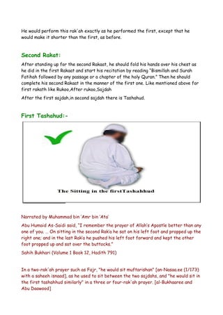 He would perform this rak'ah exactly as he performed the first, except that he
would make it shorter than the first, as before.

Second Rakat:
After standing up for the second Rakaat, he should fold his hands over his chest as
he did in the first Rakaat and start his recitation by reading “Bismillah and Surah
Fatihah followed by any passage or a chapter of the holy Quran.” Then he should
complete his second Rakaat in the manner of the first one. Like mentioned above for
first rakath like Rukoo,After rukoo,Sajdah
After the first sajdah,in second sajdah there is Tashahud.

First Tashahud:-

Narrated by Muhammad bin ‘Amr bin ‘Ata’
Abu Humaid As-Saidi said, “I remember the prayer of Allah’s Apostle better than any
one of you. … On sitting in the second Rak’a he sat on his left foot and propped up the
right one; and in the last Rak’a he pushed his left foot forward and kept the other
foot propped up and sat over the buttocks.”
Sahih Bukhari (Volume 1 Book 12, Hadith 791)
In a two-rak'ah prayer such as Fajr, "he would sit muftarishan" [an-Nasaa.ee (1/173)
with a saheeh isnaad], as he used to sit between the two sajdahs, and "he would sit in
the first tashahhud similarly" in a three or four-rak'ah prayer. [al-Bukhaaree and
Abu Daawood]

 