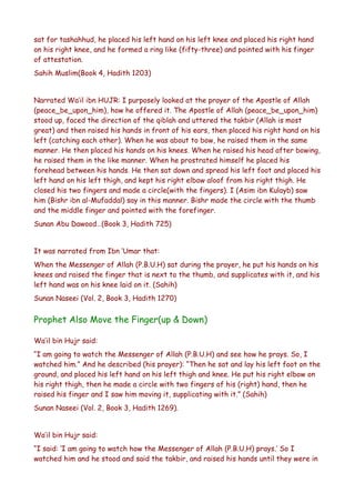 sat for tashahhud, he placed his left hand on his left knee and placed his right hand
on his right knee, and he formed a ring like (fifty-three) and pointed with his finger
of attestation.
Sahih Muslim(Book 4, Hadith 1203)
Narrated Wa’il ibn HUJR: I purposely looked at the prayer of the Apostle of Allah
(peace_be_upon_him), how he offered it. The Apostle of Allah (peace_be_upon_him)
stood up, faced the direction of the qiblah and uttered the takbir (Allah is most
great) and then raised his hands in front of his ears, then placed his right hand on his
left (catching each other). When he was about to bow, he raised them in the same
manner. He then placed his hands on his knees. When he raised his head after bowing,
he raised them in the like manner. When he prostrated himself he placed his
forehead between his hands. He then sat down and spread his left foot and placed his
left hand on his left thigh, and kept his right elbow aloof from his right thigh. He
closed his two fingers and made a circle(with the fingers). I (Asim ibn Kulayb) saw
him (Bishr ibn al-Mufaddal) say in this manner. Bishr made the circle with the thumb
and the middle finger and pointed with the forefinger.
Sunan Abu Dawood…(Book 3, Hadith 725)
It was narrated from Ibn ‘Umar that:
When the Messenger of Allah (P.B.U.H) sat during the prayer, he put his hands on his
knees and raised the finger that is next to the thumb, and supplicates with it, and his
left hand was on his knee laid on it. (Sahih)
Sunan Naseei (Vol. 2, Book 3, Hadith 1270)

Prophet Also Move the Finger(up & Down)
Wa’il bin Hujr said:
“I am going to watch the Messenger of Allah (P.B.U.H) and see how he prays. So, I
watched him.” And he described (his prayer): “Then he sat and lay his left foot on the
ground, and placed his left hand on his left thigh and knee. He put his right elbow on
his right thigh, then he made a circle with two fingers of his (right) hand, then he
raised his finger and I saw him moving it, supplicating with it.” (Sahih)
Sunan Naseei (Vol. 2, Book 3, Hadith 1269).
Wa’il bin Hujr said:
“I said: ‘I am going to watch how the Messenger of Allah (P.B.U.H) prays.’ So I
watched him and he stood and said the takbir, and raised his hands until they were in

 