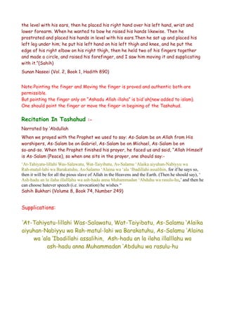 the level with his ears, then he placed his right hand over his left hand, wrist and
lower forearm. When he wanted to bow he raised his hands likewise. Then he
prostrated and placed his hands in level with his ears.Then he sat up and placed his
left leg under him; he put his left hand on his left thigh and knee, and he put the
edge of his right elbow on his right thigh, then he held two of his fingers together
and made a circle, and raised his forefinger, and I saw him moving it and supplicating
with it.”(Sahih)
Sunan Naseei (Vol. 2, Book 1, Hadith 890)
Note:Pointing the finger and Moving the finger is proved and authentic both are
permissible.
But,pointing the finger only on “Ashadu Allah illaha” is bid'ah(new added to islam).
One should point the finger or move the finger in begining of the Tashahud.

Recitation In Tashahud

:-

Narrated by ‘Abdullah
When we prayed with the Prophet we used to say: As-Salam be on Allah from His
worshipers, As-Salam be on Gabriel, As-Salam be on Michael, As-Salam be on
so-and-so. When the Prophet finished his prayer, he faced us and said, “Allah Himself
is As-Salam (Peace), so when one sits in the prayer, one should say:‘At-Tahiyatu-lillahi Was-Salawatu, Wat-Taiyibatu, As-Salamu ‘Alaika aiyuhan-Nabiyyu wa
Rah-matul-lahi wa Barakatuhu, As-Salamu ‘Alaina wa ‘ala ‘Ibadillahi assalihin, for if he says so,
then it will be for all the pious slave of Allah in the Heavens and the Earth. (Then he should say), ‘
Ash-hadu an la ilaha illalllahu wa ash-hadu anna Muhammadan ‘Abduhu wa rasulu-hu,’ and then he
can choose hatever speech (i.e. invocation) he wishes “
Sahih Bukhari (Volume 8, Book 74, Number 249)

Supplications:

‘At-Tahiyatu-lillahi Was-Salawatu, Wat-Taiyibatu, As-Salamu ‘Alaika
aiyuhan-Nabiyyu wa Rah-matul-lahi wa Barakatuhu, As-Salamu ‘Alaina
wa ‘ala ‘Ibadillahi assalihin, Ash-hadu an la ilaha illalllahu wa
ash-hadu anna Muhammadan ‘Abduhu wa rasulu-hu

 