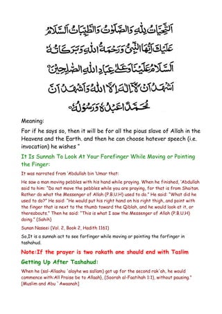 Meaning:
For if he says so, then it will be for all the pious slave of Allah in the
Heavens and the Earth. and then he can choose hatever speech (i.e.
invocation) he wishes “
It Is Sunnah To Look At Your Forefinger While Moving or Pointing
the Finger:
It was narrated from ‘Abdullah bin ‘Umar that:
He saw a man moving pebbles with his hand while praying. When he finished, ‘Abdullah
said to him: “Do not move the pebbles while you are praying, for that is from Shaitan.
Rather do what the Messenger of Allah (P.B.U.H) used to do.” He said: “What did he
used to do?” He said: “He would put his right hand on his right thigh, and point with
the finger that is next to the thumb toward the Qiblah, and he would look at it, or
thereabouts.” Then he said: “This is what I saw the Messenger of Allah (P.B.U.H)
doing.” (Sahih)
Sunan Naseei (Vol. 2, Book 2, Hadith 1161)
So,It is a sunnah act to see forfinger while moving or pointing the forfinger in
tashahud.

Note:If the prayer is two rakath one should end with Taslim
Getting Up After Tashahud:
When he (sal-Allaahu 'alayhe wa sallam) got up for the second rak'ah, he would
commence with:All Praise be to Allaah}, (Soorah al-Faatihah 1:1), without pausing."
[Muslim and Abu `Awaanah]

 