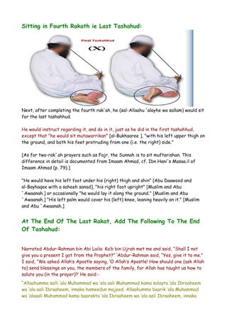 Sitting in Fourth Rakath ie Last Tashahud:

Next, after completing the fourth rak'ah, he (sal-Allaahu 'alayhe wa sallam) would sit
for the last tashahhud.
He would instruct regarding it, and do in it, just as he did in the first tashahhud,
except that "he would sit mutawarrikan" [al-Bukhaaree ], "with his left upper thigh on
the ground, and both his feet protruding from one (i.e. the right) side."
[As for two-rak`ah prayers such as Fajr, the Sunnah is to sit muftarishan. This
difference in detail is documented from Imaam Ahmad, cf. Ibn Hani's Masaa.il of
Imaam Ahmad (p. 79).]
"He would have his left foot under his (right) thigh and shin" [Abu Daawood and
al-Bayhaqee with a saheeh sanad], "his right foot upright" [Muslim and Abu
`Awaanah.] or occasionally "he would lay it along the ground." [Muslim and Abu
`Awaanah.] "His left palm would cover his (left) knee, leaning heavily on it." [Muslim
and Abu `Awaanah.]

At The End Of The Last Rakat, Add The Following To The End
Of Tashahud:
Narrated Abdur-Rahman bin Abi Laila: Ka’b bin Ujrah met me and said, “Shall I not
give you a present I got from the Prophet?” ‘Abdur-Rahman said, “Yes, give it to me.”
I said, “We asked Allah’s Apostle saying, ‘O Allah’s Apostle! How should one (ask Allah
to) send blessings on you, the members of the family, for Allah has taught us how to
salute you (in the prayer)?’ He said:“Allaahumma salli ‘ala Muhammad wa ‘ala aali Muhammad kama salayta ‘ala Ibraaheem
wa ‘ala aali Ibraaheem, innaka hameedun majeed. Allaahumma baarik ‘ala Muhammad
wa ‘alaaali Muhammad kama baarakta ‘ala Ibraaheem wa ‘ala aali Ibraaheem, innaka

 