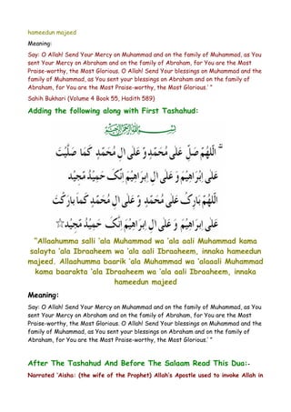 hameedun majeed
Meaning:
Say: O Allah! Send Your Mercy on Muhammad and on the family of Muhammad, as You
sent Your Mercy on Abraham and on the family of Abraham, for You are the Most
Praise-worthy, the Most Glorious. O Allah! Send Your blessings on Muhammad and the
family of Muhammad, as You sent your blessings on Abraham and on the family of
Abraham, for You are the Most Praise-worthy, the Most Glorious.’ ”
Sahih Bukhari (Volume 4 Book 55, Hadith 589)

Adding the following along with First Tashahud:

“Allaahumma salli ‘ala Muhammad wa ‘ala aali Muhammad kama
salayta ‘ala Ibraaheem wa ‘ala aali Ibraaheem, innaka hameedun
majeed. Allaahumma baarik ‘ala Muhammad wa ‘alaaali Muhammad
kama baarakta ‘ala Ibraaheem wa ‘ala aali Ibraaheem, innaka
hameedun majeed
Meaning:
Say: O Allah! Send Your Mercy on Muhammad and on the family of Muhammad, as You
sent Your Mercy on Abraham and on the family of Abraham, for You are the Most
Praise-worthy, the Most Glorious. O Allah! Send Your blessings on Muhammad and the
family of Muhammad, as You sent your blessings on Abraham and on the family of
Abraham, for You are the Most Praise-worthy, the Most Glorious.’ ”

After The Tashahud And Before The Salaam Read This Dua: Narrated ‘Aisha: (the wife of the Prophet) Allah’s Apostle used to invoke Allah in

 