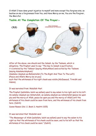 O Allah! I have done great injustice to myself and none except You forgives sins, so
bestow on me a forgiveness from You, and Have Mercy on me, You are the Forgiver,
the Merciful.

Taslim At The Completion Of The Prayer:-

After all the above, one should end the Salaah, by the Tasleem, which is
obligatory. The Prophet used to say: ‘‘The key to Salaah is purification,
it is entered by the Takbeer (saying AllahuAkbar) and exited by the Tasleem
(saying Assalamu’alaykum).’
Assalamu ‘alaykum wa Rahmatullah (To The Right And Then To The Left)
(Peace and Allah’s Mercy be on you)
such that the whiteness of his right cheek was visible.(AbiDawood, Tirmidhi and
Hakim).
It was narrated from ‘Abdullah that:
The Prophet (sallallahu ‘alaihi wa sallam) used to say salam to his right and to his left:
As-salamu ‘alaykum wa rahmatullah, as-salamu alaykum wa rahmatullah (peace be upon
you and the mercy of Allah, peace be upon you and the mercy of Allah) until the
whiteness of his cheek could be seen from here, and the whiteness of his cheek from
here. (Sahih)
Sunan Naseei (Vol. 2, Book 3, Hadith 1325)
It was narrated that ‘Abdullah said:
“The Messenger of Allah (sallallahu ‘alaihi wa sallam) used to say the salam to his
right so that the whiteness of his cheek could be seen, and to his left so that the
whiteness of his cheek could be seen.” (Sahih)

 