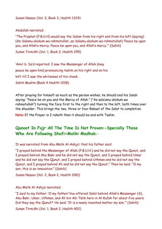 Sunan Naseei (Vol. 2, Book 3, Hadith 1324)
Abdullah narrated:
“The Prophet (P.B.U.H) would say the Salam from his right and from his left (saying):
(As-Salamu alaikum wa rahmatullah, as-Salamu alaikum wa rahmatullah) ‘Peace be upon
you, and Allah’s mercy. Peace be upon you, and Allah’s mercy.’” (Sahih)
Sunan Tirmidhi (Vol. 1, Book 2, Hadith 295)
‘Amir b. Sa’d reported: I saw the Messenger of Allah (may
peace be open him) pronouncing taslim on his right and on his
left till I saw the whiteness of his cheek.
Sahih Muslim (Book 4 Hadith 1208)
After praying for himself as much as the person wishes, he should end his Salah
saying: “Peace be on you and the Mercy of Allah.” (“As sala’amu alaikum wa
rahmatullah”) turning the face first to the right and then to the left, both times over
the shoulder. This brings the two, three or four Rakaat of the Salat to completion.
Note:If the Prayer is 2 rakath then it should be end with Taslim.

Qunoot In Fajr All The Time Is Not Proven:-Specially Those
Who Are Following Shafi+Maliki Madhab:It was narrated from Abu Malik Al-Ashja’i that his father said:
“I prayed behind the Messenger of Allah (P.B.U.H.) and he did not say the Qunut, and
I prayed behind Abu Bakr and he did not say the Qunut, and I prayed behind Umar
and he did not say the Qunut, and I prayed behind Uthman and he did not say the
Qunut, and I prayed behind Ali and he did not say the Qunut.” Then he said: “O my
son, this is an innovation.” (Sahih)
Sunan Naseei (Vol. 2, Book 2, Hadith 1081)
Abu Malik Al-Ashjai narrated:
“I said to my father: ‘O my father! You offered Salat behind Allah’s Messenger (S),
Abu Bakr, Umar, Uthman, and Ali bin Abi Talib here in Al-Kufah for about five years.
Did they say the Qunut?’ He said: ‘It is a newly invented matter my son.’” (Sahih)
Sunan Tirmidhi (Vol. 1, Book 2, Hadith 402)

 