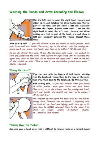 Washing the Hands and Arms Including the Elbows
Use the left hand to wash the right hand, forearm and
elbow, up to and including the elbow making sure that no
part of the hand, arm and elbow is left dry, especially
between the fingers. Repeat three times. Then use the
right hand to wash the left hand, forearm and elbow
making sure that no part of the hand, arm and elbow is
left dry, especially between the fingers. Repeat three
times.
Allah (SWT) said, "O you who believe! When you intend to offer prayer, wash
your faces and your hands (fore-arms) up to the elbows, rub (by passing wet
hands over) your heads, and (wash) your feet up to ankles…" (Al-Ma'idah 5:6)

Nu'aim ibn Mijmar (RA) said, "I saw Abu Hurairah make wudu - he washed his
face and completed the wudu, then washed his right hand until he reached the
upper arm, then his left hand till he reached the upper arm" - then in the end
of the Hadith he said: "This is how I saw Rasoolullah (SAW) make wudu.'"
(Sahih - Muslim)

Wiping the Head *
Wipe the head with the fingers of both hands, starting
from the forehead, taking them to the nape of the neck,
then bring them back to the forehead. Do this one time.
Allah (SWT) said, "O you who believe! When you intend
to offer prayer, wash your faces and your hands
(fore-arms) up to the elbows, rub (by passing wet hands
over) your heads, and (wash) your feet up to ankles…"
(Al-Ma'idah 5:6)

The Prophet (SAW) wiped his head with his two hands,
moving them forwards and backwards - beginning with
the front of the head and (wiping) with them up to his
nape then he (SAW) returned them to the place from
which
he
began.
(Sahih
Al-Bukhari,
Muslim,
At-Tirmithee, and others)

*Wiping Over the Turban
Men who wear a head piece that is difficult to remove (such as a turban) should

 
