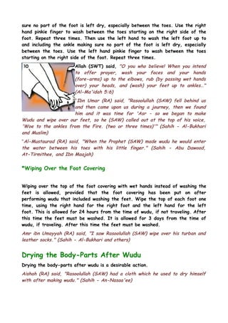 sure no part of the foot is left dry, especially between the toes. Use the right
hand pinkie finger to wash between the toes starting on the right side of the
foot. Repeat three times. Then use the left hand to wash the left foot up to
and including the ankle making sure no part of the foot is left dry, especially
between the toes. Use the left hand pinkie finger to wash between the toes
starting on the right side of the foot. Repeat three times.
Allah (SWT) said, "O you who believe! When you intend
to offer prayer, wash your faces and your hands
(fore-arms) up to the elbows, rub (by passing wet hands
over) your heads, and (wash) your feet up to ankles…"
(Al-Ma'idah 5:6)
"Ibn Umar (RA) said, "Rasoolullah (SAW) fell behind us
and then came upon us during a journey, then we found
him and it was time for 'Asr - so we began to make
Wudu and wipe over our feet, so he (SAW) called out at the top of his voice,
'Woe to the ankles from the Fire. (two or three times)'" (Sahih - Al-Bukhari
and Muslim)
"Al-Mustaurad (RA) said, "When the Prophet (SAW) made wudu he would enter
the water between his toes with his little finger." (Sahih - Abu Dawood,
At-Tirmithee, and Ibn Maajah)

*Wiping Over the Foot Covering
Wiping over the top of the foot covering with wet hands instead of washing the
feet is allowed, provided that the foot covering has been put on after
performing wudu that included washing the feet. Wipe the top of each foot one
time, using the right hand for the right foot and the left hand for the left
foot. This is allowed for 24 hours from the time of wudu, if not traveling. After
this time the feet must be washed. It is allowed for 3 days from the time of
wudu, if traveling. After this time the feet must be washed.

Amr ibn Umayyah (RA) said, "I saw Rasoolullah (SAW) wipe over his turban and
leather socks." (Sahih - Al-Bukhari and others)

Drying the Body-Parts After Wudu
Drying the body-parts after wudu is a desirable action.

Aishah (RA) said, "Rasoolullah (SAW) had a cloth which he used to dry himself
with after making wudu." (Sahih - An-Nasaa'ee)

 