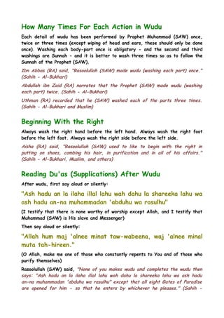 How Many Times For Each Action in Wudu
Each detail of wudu has been performed by Prophet Muhammad (SAW) once,
twice or three times (except wiping of head and ears, these should only be done
once). Washing each body-part once is obligatory - and the second and third
washings are Sunnah - and it is better to wash three times so as to follow the
Sunnah of the Prophet (SAW).

Ibn Abbas (RA) said, "Rasoolullah (SAW) made wudu (washing each part) once."
(Sahih - Al-Bukhari)
Abdullah ibn Zaid (RA) narrates that the Prophet (SAW) made wudu (washing
each part) twice. (Sahih - Al-Bukhari)
Uthman (RA) recorded that he (SAW) washed each of the parts three times.
(Sahih - Al-Bukhari and Muslim)

Beginning With the Right
Always wash the right hand before the left hand. Always wash the right foot
before the left foot. Always wash the right side before the left side.

Aisha (RA) said, "Rasoolullah (SAW) used to like to begin with the right in
putting on shoes, combing his hair, in purification and in all of his affairs."
(Sahih - Al-Bukhari, Muslim, and others)

Reading Du'as (Supplications) After Wudu
After wudu, first say aloud or silently:

"Ash hadu an la ilaha illal lahu wah dahu la shareeka lahu wa
ash hadu an-na muhammadan 'abduhu wa rasulhu"
(I testify that there is none worthy of worship except Allah, and I testify that
Muhammad (SAW) is His slave and Messenger)
Then say aloud or silently:

"Allah hum maj 'alnee minat taw-wabeena, waj 'alnee minal
muta tah-hireen."
(O Allah, make me one of those who constantly repents to You and of those who
purify themselves)
Rasoolullah (SAW) said, "None of you makes wudu and completes the wudu then
says: "Ash hadu an la ilaha illal lahu wah dahu la shareeka lahu wa ash hadu
an-na muhammadan 'abduhu wa rasulhu" except that all eight Gates of Paradise
are opened for him - so that he enters by whichever he pleases." (Sahih -

 