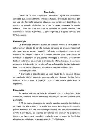 Diverticulite 
Diverticulite é uma complicação inflamatória aguda dos divertículos 
colônicos que, conceitualmente, implica perfuração. Divertículos colônicos, por 
sua vez, são formação saculares adquiridas que surgem em decorrência do 
aumento da pressão intraluminar, em zonas de menor resistência da parede 
colônica. Como não possuem todas as camadas da parede intestinal, são 
denominadas “falsos divertículos”. O cólon sigmoide é a região envolvida em 
95% dos casos. 
Fisiopatologia 
Os divertículos formam-se quando as camadas mucosa e submucosa do 
cólon herniam através da parede muscular por causa da pressão intraluminal 
alta, baixo volume no cólon (conteúdo deficiente em fibras) e força muscular 
diminuída na parede colônica. O conteúdo intestinal pode acumular-se no 
divertículo e decompor-se, provocando inflamação e infecção. O divertículo 
também pode tornar-se abstruído e, em seguida, inflamado quando a obstrução 
prossegue. A inflamação da parede colônica enfraquecida do divertículo pode 
fazer com que perfure, originando irritabilidade e espasticidade do cólon. 
Manifestação Clinica 
A diverticulite, o paciente relata um início agudo de dor branda a intensa 
no quadrante inferior esquerdo, acompanhada por náuseas, vômitos, febre 
calafrios e leucocitose. A condição, quando não tratada pode levar a 
septicemia. 
Diagnóstico 
Se existem sintomas de irritação peritoneal, quando o diagnóstico é de 
diverticulite, o enema baritado está contra-indicado por causa do potencial para 
perfuração. 
A TC é o exame diagnóstico de escolha quando a suspeita diagnóstica é 
de diverticulite, ela também pode revelar abscessos. As radiografia abdominais 
podem demostrar o ar livre sob o diafragma quando uma perfuração aconteceu 
devido à diverticulite. Os exames laboratoriais que auxiliam no diagnóstico 
incluem um hemograma completo, revelando uma contagem de leucócitos 
elevada e velocidade de hemossedimentação (VHS) elevada. 
 