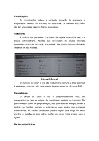 Complicações 
As complicações incluem a peritonite, formação de abscessos e 
sangramento. Quando um abscesso se desenvolve, os achados associados 
são dor, uma massa palpável, febre e leucocitose. 
Tratamento 
A maioria dos pacientes com diverticulite aguda responderá melhor a 
terapia antimicrobiana. Aqueles que necessitam de cirurgia imediata 
apresentam sinais de perfuração em peritônio livre (peritonite) e/ou obstrução 
intestinal em alça fechada. 
Câncer Colorretal 
Os tumores do cólon e reto são relativamente comuns, a área colorretal 
é atualmente, o terceiro sitio mais comum de novos casos de câncer no EUA. 
Fisiopatologia 
O câncer de cólon e reto é predominantemente 95%, um 
adenocarcinoma (que se origina do revestimento epitelial do intestino). Ele 
pode começar como um pólipo benigno, mas pode torna-se maligno, invadir e 
destruir os tecidos normais e estender-se para dentro das estruturas 
circunvizinhas. As células cancerosas podem migrar para longe do tumor 
primário e espalhar-se para outras regiões do corpo (mais amiúde para o 
fígado). 
Manifestação Clínicas 
 