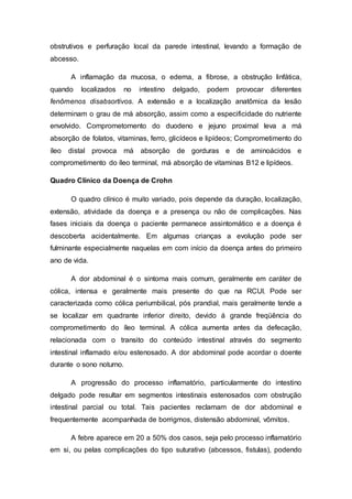 obstrutivos e perfuração local da parede intestinal, levando a formação de 
abcesso. 
A inflamação da mucosa, o edema, a fibrose, a obstrução linfática, 
quando localizados no intestino delgado, podem provocar diferentes 
fenômenos disabsortivos. A extensão e a localização anatômica da lesão 
determinam o grau de má absorção, assim como a especificidade do nutriente 
envolvido. Comprometomento do duodeno e jejuno proximal leva a má 
absorção de folatos, vitaminas, ferro, glicídeos e lipídeos; Comprometimento do 
íleo distal provoca má absorção de gorduras e de aminoácidos e 
comprometimento do íleo terminal, má absorção de vitaminas B12 e lipídeos. 
Quadro Clínico da Doença de Crohn 
O quadro clínico é muito variado, pois depende da duração, localização, 
extensão, atividade da doença e a presença ou não de complicações. Nas 
fases iniciais da doença o paciente permanece assintomático e a doença é 
descoberta acidentalmente. Em algumas crianças a evolução pode ser 
fulminante especialmente naquelas em com início da doença antes do primeiro 
ano de vida. 
A dor abdominal é o sintoma mais comum, geralmente em caráter de 
cólica, intensa e geralmente mais presente do que na RCUI. Pode ser 
caracterizada como cólica periumbilical, pós prandial, mais geralmente tende a 
se localizar em quadrante inferior direito, devido á grande freqüência do 
comprometimento do íleo terminal. A cólica aumenta antes da defecação, 
relacionada com o transito do conteúdo intestinal através do segmento 
intestinal inflamado e/ou estenosado. A dor abdominal pode acordar o doente 
durante o sono noturno. 
A progressão do processo inflamatório, particularmente do intestino 
delgado pode resultar em segmentos intestinais estenosados com obstrução 
intestinal parcial ou total. Tais pacientes reclamam de dor abdominal e 
frequentemente acompanhada de borrigmos, distensão abdominal, vômitos. 
A febre aparece em 20 a 50% dos casos, seja pelo processo inflamatório 
em si, ou pelas complicações do tipo suturativo (abcessos, fistulas), podendo 
 