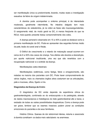 ser manifestação única ou predominante, levando, muitas vezes a investigação 
exaustiva de febre de origem indeterminada. 
A diarréia pode acompanhar o sintoma principal, é de intensidade 
moderada, geralmente intermitente, No intestino delgado tem mais 
características de esteatorréia, já no cólon as fezes são mucosanguinolentas. 
O sangramento retal, de modo geral na DC, é menos freqüente do que na 
RCUI, mais quando presente traduz comprometimento dos colos. 
A doença perianal é observada em 15 a 40% e pode se destacar como a 
primeira manifestação da DC. Pode-se apresentar das seguintes formas: lesão 
da pele, lesão do canal anal e fístula. 
O Déficit de crescimento e o retardo de maturação sexual ocorrem em 
cerca de 6 a 50% dos casos de criança. Tais efeitos são devidos a desnutrição, 
por aporte nutricional insuficiente, uma vez que são revertidos com a 
recuperação nutricional e o controle da doença. 
Manifestações extra-intestinais 
Manifestações sistêmicas, como fadiga, febre e emagrecimento, são 
notadas na maioria dos pacientes com DC. Pode haver comprometimento de 
vários órgãos, mais os chamados órgãos alvos costumam ser as articulações, 
pele e mucosas, olhos, fígado e rins. 
Diagnóstico da Doença de Crohn 
O diagnóstico de DC ainda depende da experiência clínica do 
gastroenterologista, combinada ao do endoscopista e do patologista, através 
de dados macroscópicos e histológicos do trato gastrointestinal alto e baixo, e 
exclusão de todas as outras possibilidades diagnosticas. Como a doença pode 
ser grave, lembrar que os exames invasivos podem piorar as condições 
emocionais do pacientes e de seus familiares. 
História Clínica. Queixas de dor abdominal intensa, noturna e associada 
à diarréia constituem os dados mais valorizáveis na anamnese. 
 