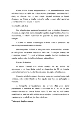 Exame Físico. Dados antropométricos e de desenvolvimentos sexual 
relacionados com a idade; dor a palpação principalmente no quadrante inferior 
direito do abdome com ou sem massa palpável; presença de fissura, 
abscessos ou fístulas na região perianal e lesão perineais são importantes, 
podendo ser o único achado de exame. 
Exames laboratoriais 
São utilizados alguns exames laboratoriais com os objetivos de avaliar a 
atividade, o prognóstico, as manifestação hepáticas ou pancreáticas, fenômeno 
disabsortivos, o estados nutricional dos pacientes ou ainda afastar outras 
doenças. 
A cultura e o exame parasitológico de fezes serão os primeiros a ser 
realizados para determinar co-morbidade. 
Um hemograma completo é feito para avaliar o hematócrito e os níveis 
de hemoglobina (usualmente diminuídos), bem como a contagem de leucócitos 
(pode estar elevada). Em geral, a VHS está elevada. Os níveis de albumina e 
proteína podem estar diminuídos, indicando a desnutrição. 
Exames de Imagem 
O trânsito intestinal com estudo detalhado do íleo terminal sob 
fluoroscopia é de importância central no diagnóstico da DC do intestino 
proximal ao íleo terminal, mostrando estenoses, ulcerações e fistulizações. 
O estudo radiológico através do enema opaco, convencional ou de duplo 
contraste, está contra-indicado na fase aguda, pelo risco de perfuração ou 
dilatação. 
A tomografia computadorizada de abdome (TC) pode definir 
precisamente a anatomia de fístulas e cavidades na DC ou ser útil para 
identicar abscesso ou linfoma. Ambas, US e TC são cada vez mais usadas 
para identificar anormalidades intrínsecas da parede abdominal, como áreas de 
espessamento ou aderência das alças intestinais. 
Tratamento Medicamentoso 
 