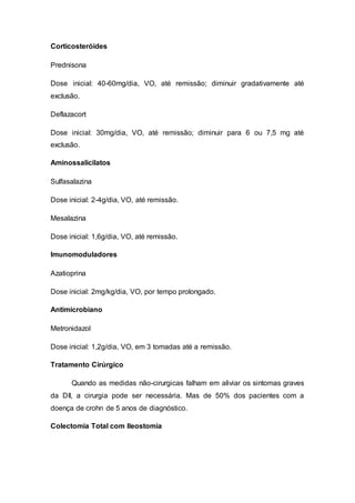 Corticosteróides 
Prednisona 
Dose inicial: 40-60mg/dia, VO, até remissão; diminuir gradativamente até 
exclusão. 
Deflazacort 
Dose inicial: 30mg/dia, VO, até remissão; diminuir para 6 ou 7,5 mg até 
exclusão. 
Aminossalicilatos 
Sulfasalazina 
Dose inicial: 2-4g/dia, VO, até remissão. 
Mesalazina 
Dose inicial: 1,6g/dia, VO, até remissão. 
Imunomoduladores 
Azatioprina 
Dose inicial: 2mg/kg/dia, VO, por tempo prolongado. 
Antimicrobiano 
Metronidazol 
Dose inicial: 1,2g/dia, VO, em 3 tomadas até a remissão. 
Tratamento Cirúrgico 
Quando as medidas não-cirurgicas falham em aliviar os sintomas graves 
da DII, a cirurgia pode ser necessária. Mas de 50% dos pacientes com a 
doença de crohn de 5 anos de diagnóstico. 
Colectomia Total com Ileostomia 
 