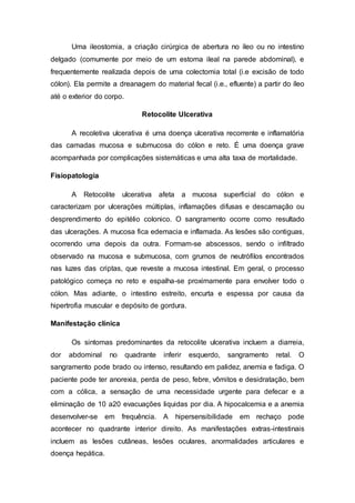 Uma ileostomia, a criação cirúrgica de abertura no íleo ou no intestino 
delgado (comumente por meio de um estoma ileal na parede abdominal), e 
frequentemente realizada depois de uma colectomia total (i.e excisão de todo 
cólon). Ela permite a dreanagem do material fecal (i.e., efluente) a partir do íleo 
até o exterior do corpo. 
Retocolite Ulcerativa 
A recoletiva ulcerativa é uma doença ulcerativa recorrente e inflamatória 
das camadas mucosa e submucosa do cólon e reto. É uma doença grave 
acompanhada por complicações sistemáticas e uma alta taxa de mortalidade. 
Fisiopatologia 
A Retocolite ulcerativa afeta a mucosa superficial do cólon e 
caracterizam por ulcerações múltiplas, inflamações difusas e descamação ou 
desprendimento do epitélio colonico. O sangramento ocorre como resultado 
das ulcerações. A mucosa fica edemacia e inflamada. As lesões são contiguas, 
ocorrendo uma depois da outra. Formam-se abscessos, sendo o infiltrado 
observado na mucosa e submucosa, com grumos de neutrófilos encontrados 
nas luzes das criptas, que reveste a mucosa intestinal. Em geral, o processo 
patológico começa no reto e espalha-se proximamente para envolver todo o 
cólon. Mas adiante, o intestino estreito, encurta e espessa por causa da 
hipertrofia muscular e depósito de gordura. 
Manifestação clínica 
Os sintomas predominantes da retocolite ulcerativa incluem a diarreia, 
dor abdominal no quadrante inferir esquerdo, sangramento retal. O 
sangramento pode brado ou intenso, resultando em palidez, anemia e fadiga. O 
paciente pode ter anorexia, perda de peso, febre, vômitos e desidratação, bem 
com a cólica, a sensação de uma necessidade urgente para defecar e a 
eliminação de 10 a20 evacuações liquidas por dia. A hipocalcemia e a anemia 
desenvolver-se em frequência. A hipersensibilidade em rechaço pode 
acontecer no quadrante interior direito. As manifestações extras-intestinais 
incluem as lesões cutâneas, lesões oculares, anormalidades articulares e 
doença hepática. 
 