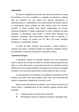 Diagnósticos 
Os exames radiográficos abdominais são uteis para determinar a causa 
dos sintomas. O ar livre no peritônio e a dilatação ou obstrução do intestino 
deve ser excluídos com uma origem dos sintomas apresentados. A 
sigmoidoscopia ou a colonoscopia ou um enema baritado são exames valiosos 
na diferenciação dessa condição de outra doença cólon com sintomas 
similares. O enema baritado pode mostra irregularidades da mucosa, 
estenoses localizadas ou fistulas, encurtamento do cólon e dilatação das alças 
intestinais. A colonoscopia pode revelar a mucosa friável inflamada com 
exsudato e ulcerações. Esse procedimento auxilia a definir a extensão e a 
gravidade da doença. Os exames por TC, RM e US podem identificar 
abscessos e o envolvimento periretal. 
O exame de fezes minucioso para parasitas e outros micróbios e 
realizado para excluir a disenteria causada por organismo intestinais comuns, 
principalmente a Entamoeba histolystica e o Clostridium difficile. 
Tratamento Cirúrgico 
O tratamento cirúrgico da retocolite ulcerativa tem como fundamento 
básico o aspecto de a doença ser restrita as camadas mucosa e submucosa do 
cólon e do reto desta forma a proctocoloctomia total com ileostomia terminal 
definitiva era a única opção terapêutica que atendia aos princípios de resolução 
da doença, uma vez que se retirava toda a mucosa doente do cólon e do reto. 
A proctocolectomia tota implicava em realização de ileostomia terminal 
definitiva que muitas vezes levava adultos jovens, faixa, mas acometida pela 
doença ao isolamento e afastamento do convívio social. 
Na procura de alternativa que se permite a cura cirúrgica da doença e ao 
mesmo tempo o restabelecimento do trato intestinal, algumas técnicas foram 
propostas: 
A) Colectomia total com anastomose e ileorretal. 
B) Retocolectomia total com anastomose ileoanal e reservatório ileal. 
 