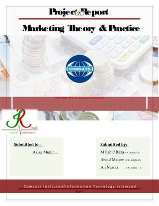 Project Report
Marketing Theory &Practice
Project Report
Marketing Theory &Practice
Fahid Raza Friends Surgical Instruments
C o m s a t s I n s i t u t e o f I n f o r m a t i o n T e c n o l o g y I s l a m b a d
Submitted to :
Aziza Munir
Submitted by:
M Fahid Raza(FA14-BSD-11)
Abdul Mateen (FA14-BSD-03)
Ali Nawaz (FA13-BSD )
Page 1
 