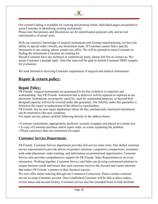 Our current Catalog is available for viewing and printing online. Individual pages can printed to
assist Customer in identifying existing instruments.
Please note that pictures and illustrations are for identification purposes only and are not
representative of actual sizes.
With our extensive knowledge of surgical instruments and German manufacturing, we have the
ability to special order virtually any instrument made. If Customer cannot find a specific
instrument in our catalog, please contact our office. We will be pleased to assist Customer in
finding the instruments Customer are looking for.
Should Customer have any technical or commercial query, please feel free to contact us. We
assure Customer a prompt reply. Also Our team will be glad to furnish Customer FREE samples
for evaluation.
We look forward to receiving Customer requirement of surgical and medical instruments
Repair & return policy:
Repair Policy:
FR Friends surgical instruments are guaranteed to be free of defects in materials and
workmanship. Any FR Friends instrument that is defective will be repaired or replaced at our
discretion. Instruments not properly cared for, used for unintended purposes, or beyond their
designed capacity will not be covered under this guarantee. Our liability under this guarantee is
limited to the repair or replacement of the defective merchandise.
FR Friends has its own repair department where all fine, mechanically functional instruments
can be returned to like-new condition.
For repair service, please send the following directly to the address below:
• Customer instruments, appropriately sterilized, securely wrapped, and placed in a sturdy box.
• A copy of Customer purchase and/or repair order, or a note explaining the problem.
• Please send more than one instrument for repair.
Customer Service Department:
FR Friends Customer Service department provides full-service order entry. Our skilled customer
service representatives provide advice on product selection, competitive comparisons, assistance
with order placement, order tracking, and information on promotional opportunities. Customer
Service also provides comprehensive support for FR Friends Sales Representatives on every
transaction. Working together, Customer Service and Sales can develop customized solutions to
unique business needs and ensure that each customer receives the focused and expert attention
that makes FR Friends a partner in their business success.
We now offer online ordering through our Commerce Connection. Please contact customer
service to setup Customer account. Once established Customer will be able to place orders,
review status and account history. Customer service also has extended hours to help facilitate
Page 10
 