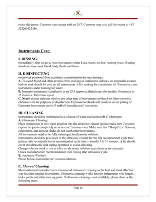 order placement. Customer can contact with us 24/7. Customer may also call for orders to +92
523209527456.
Instruments Care:
I. RINSING:
Immediately after surgery, rinse instruments under Luke warm, not hot, running water. Rinsing
should remove most blood, body fluids and tissue.
II. DISINFECTING
(to protect personnel from accidental contamination during cleaning)
A. To avoid blood and other proteins from sticking to instrument surfaces, an enzymatic cleaner
bath or soak should be used on all instruments. After soaking for a minimum of 10 minutes, rinse
instruments under running tap water.
B. Immerse instruments completely in an EPA approved disinfectant for another 10 minutes to
15 minutes. Then rinse again.
C. Never expose stainless steel or any other type of instruments to bleach or other corrosive
chemicals for the purposes of disinfection. Exposure to bleach will result in severe pitting of
Customer instruments and will void all manufactures' warranties.
III. CLEANING
Instruments should be submerged in a solution of water and neutral pH (7) detergent.
A. Ultrasonic Cleaning:
Place instruments in their open position into the ultrasonic cleaner (please make sure Customer
expose the joints completely or as best as Customer can). Make sure that "Sharps" (i.e. Scissors,
osteotomes, and knives) blades do not touch other instruments.
All instruments need to be fully submerged in ultrasonic solution.
Instruments should be processed in the ultrasonic cleaner for the full recommended cycle time
(please refer to manufacturers recommended cycle time) - usually 5 to 10 minutes. A lid should
cover the ultrasonic unit during operation to avoid splashing.
Change solution weekly - or as often as ultrasonic solution manufacturer recommends.
Check manufacturers' recommendations for rinsing after ultrasonic cycle.
B. Automatic Washers
Please follow manufacturers' recommendations.
C. Manual Cleaning
Most instrument manufacturers recommend ultrasonic Cleaning as the best and most effective
way to clean surgical instruments. Ultrasonic cleaning works best for instruments with hinges,
locks, joints and other moving parts. If ultrasonic cleaning is not available, please observe the
following steps:
Page 11
 