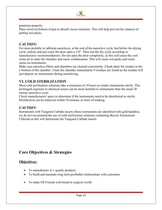 penetrate properly.
Place towel on bottom of pan to absorb excess moisture. This will help prevent the chances of
getting wet packs.
CAUTION:
For most portable or tabletop autoclaves, at the end of the autoclave cycle, but before the drying
cycle, unlock and just crack the door open a 1/4". Then run the dry cycle according to
manufactures' recommendations. Do not open the door completely, as this will cause the cool
room air to enter the chamber and cause condensation. This will cause wet packs and water
stains on instruments.
Make sure autoclave filters and chambers are cleaned consistently. Check daily for residue in the
t>bottom of the chamber. Clean the chamber immediately 9 residues are found as the residue will
just deposit on instruments during autoclaving.
VI. COLD STERILIZATION
Most cold sterilization solutions take a minimum of 10 hours to render instruments sterile. This
prolonged exposure to chemical action can be mom harmful to instruments than the usual 20
minute autoclave cycle.
Check manufacturers' specs to determine if the instruments need to be disinfected or sterile.
Disinfection can be achieved within 10 minutes or more of soaking.
CAUTION:
Instruments with Tungsten Carbide inserts (these instruments are identified with gold handles),
we do not recommend the use of cold sterilization solutions containing Benzyl Ammonium
Chloride as this will deteriorate the Tungsten Carbide inserts.
Core Objectives & Strategies
Objectives:
• To manufacture A-1 quality products
• To build and maintain long term profitable relationships with customers
• To make FR Friends well brand in surgical world
Page 13
 