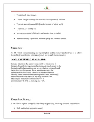 • To satisfy all stake holders
• To earn foreign exchange for economic development of Pakistan
• To create a great image of FR Friends in mind of whole world
• To ensure A-1 healthy life
• Increase operational efficiencies and shorten time to market
• Improve delivery capabilities,business agility and customer service
Strategies:
As FR Friends is manufacturing and exporting firm and has worldwide objectives, so to achieve
these objectives and make strong position, it has to apply these strategies:
MANUFACTURING STANDARDS:
Surgical industry is the sector where quality is major issue of
Concern. Recently its importance has increased manifolds given the
Increasing global competition and new regulations being enforced
by the developed countries. These regulations require the
exporters of the developing countries to introduce systems
focusing on the improvement of management, labor, technology,
and all the other fields which in any way affect the firm.
The surgical instrument standards must be in
conformance with ISO, C. marking and FDA.
Competitive Strategy:
A FR Friends exploits competitive advantage by providing following customer care services:
 High quality instruments (products)
Page 14
 