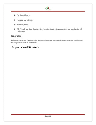  On time delivery
 Honesty and integrity
 Suitable prices
 FR Friends perform these services keeping in view its competitors and satisfaction of
customers.
Innovative :
Business research is conducted for production and services that are innovative and comfortable
for surgeons as well as customers.
Organizational Structure
Page 15
 