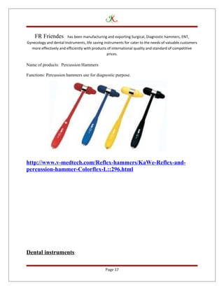 FR Friendes has been manufacturing and exporting Surgical, Diagnostic hammers, ENT,
Gynecology and dental Instruments, life saving instruments for cater to the needs of valuable customers
more effectively and efficiently with products of international quality and standard of competitive
prices.
Name of products: Percussion Hammers
Functions: Percussion hammers use for diagnostic purpose.
http://www.v-medtech.com/Reflex-hammers/KaWe-Reflex-and-
percussion-hammer-Colorflex-L::296.html
Dental instruments:
Page 17
 