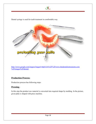 Dental syringe is used for teeth treatment in comfortable way.
http://www.google.com/imgres?imgurl=http%3A%2F%2Fwww.thedentalinstruments.com
%2Fimages%2Fdental-
Production Process:
Production process has following steps:
Pressing :
In this step the product raw material is converted into required shape by molding. In the picture,
given plate is shaped with press machine.
Page 18
 