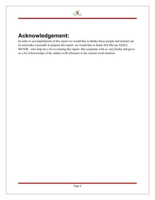 Acknowledgement:
In order to accomplishment of this report we would like to thanks those people and internet our
lot and make it possible to prepare this report. we would like to thank first Ma’am AZIZA
MUNIR who help me a lot in creating this report. She cooperate with us very kindly and gives
us a lot of knowledge of the subject with reference to the current word situation
Page 2
 