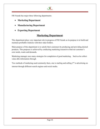 FR Friends has major three following departments:
• Marketing Department
• Manufacturing Department
• Exporting Department
Marketing Department:
This department plays very important role in progress of FR Friends as its purpose is to build and
maintain profitable relations with their stake holders.
Main purpose of this department is to satisfy their customers by producing and providing desired
products. This purposes is achieved by conducting marketing research to find out customer’s
core needs, wants and demands.
Marketing manager uses many strategies for completion of good marketing . Such as he collect
value able information through
Two methods of marketing used commonly there, one is mailing and calling 2nd
is advertising on
internet through different search engines and social media.
Page 25
 