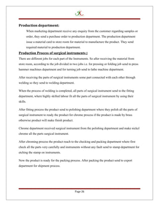 Production department:
When marketing department receive any enquiry from the customer regarding samples or
order, they send a purchase order to production department. The production department
issue a material card to store room for material to manufacture the product. They send
required material to production department.
Production Process of surgical instruments:]
There are different jobs for each part of the Instruments. So after receiving the material from
store room, according to the job divided in two jobs i.e. for pressing or folding job send to press
hammer machines department and for turning job send to lathe machine department.
After receiving the parts of surgical instruments some part connected with each other through
welding so they send to welding department.
When the process of welding is completed, all parts of surgical instrument send to the fitting
department, where highly skilled labour fit all the parts of surgical instrument by using their
skills.
After fitting process the product send to polishing department where they polish all the parts of
surgical instrument to ready the product for chrome process if the product is made by brass
otherwise product will make finish product.
Chrome department received surgical instrument from the polishing department and make nickel
chrome all the parts surgical instrument.
After chroming process the product reach to the checking and packing department where first
check all the parts very carefully and instruments without any fault send to stamp department for
etching the stamp on instruments.
Now the product is ready for the packing process. After packing the product send to export
department for shipment process.
Page 26
 