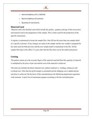 o Name & Address of A-1 VERITAS
o Name & Address of Customer
o Quantity of instruments.
Material Card
Material card is the detailed card which include the quality , quantity and type of the accessories
and material used in the preparation of the sample. This is latter used for the production of the
specific instruments.
A register is maintained to locate the sample files. One file has the more than one sample detail
of o specific customer. If any changes are made in the sample and the new sample is prepared for
the same style the both previous and the new sample detail is maintained in the file. All the
sample files kept in the office 2-3 years after that the files burn out by the authorized person.
Costing
The pattern master give the accurate figure of the material used and then this quantity of material
is multiplied by the price of per unit and the cost of the material is achieved.
The total cost includes the direct material cost, indirect material i.e. welding, cutting etc and
overhead cost. After that the profit margin is calculated and the shipping cost is added and per
unit price is achieved. On the basis of this calculated price the Marketing department negotiates
with customer. A price list of instruments prepare according to the this calculated price.
Page 28
 