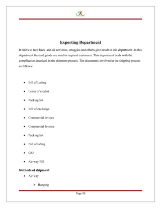 Exporting Department
It refers to feed back and all activities, struggles and efforts give result in this department .In this
department finished goods are send to required customers. This department deals with the
complication involved in the shipment process. The documents involved in the shipping process
as follows:
• Bill of Lading
• Letter of credint
• Packing list
• Bill of exchange
• Commercial invoice
• Commercial Invoice
• Packing list
• Bill of lading
• GSP
• Air way Bill
Methods of shipment
• Air way
 Hanging
Page 29
 