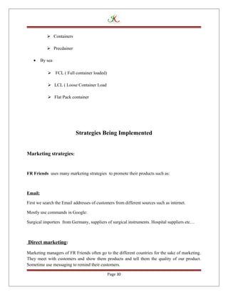  Containers
 Precdainer
• By sea
 FCL ( Full container loaded)
 LCL ( Loose Container Load
 Flat Pack container
Strategies Being Implemented
Marketing strategies:
FR Friends uses many marketing strategies to promote their products such as:
Email:
First we search the Email addresses of customers from different sources such as internet.
Mostly use commands in Google:
Surgical importers from Germany, suppliers of surgical instruments. Hospital suppliers etc…
Direct marketing:
Marketing managers of FR Friends often go to the different countries for the sake of marketing.
They meet with customers and show them products and tell them the quality of our product.
Sometime use messaging to remind their customers.
Page 30
 