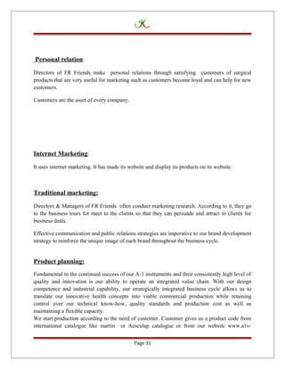 Personal relation:
Directors of FR Friends make personal relations through satisfying customers of surgical
products that are very useful for marketing such as customers become loyal and can help for new
customers.
Customers are the asset of every company.
Internet Marketing:
It uses internet marketing. It has made its website and display its products on its website.
Traditional marketing:
Directors & Managers of FR Friends often conduct marketing research. According to it, they go
to the business tours for meet to the clients so that they can persuade and attract to clients for
business deals.
Effective communication and public relations strategies are imperative to our brand development
strategy to reinforce the unique image of each brand throughout the business cycle.
Product planning:
Fundamental to the continued success of our A-1 instruments and their consistently high level of
quality and innovation is our ability to operate an integrated value chain. With our design
competence and industrial capability, our strategically integrated business cycle allows us to
translate our innovative health concepts into viable commercial production while retaining
control over our technical know-how, quality standards and production cost as well as
maintaining a flexible capacity.
We start production according to the need of customer. Customer gives us a product code from
international catalogue like martin or Aesculap catalogue or from our website www.a1v-
Page 31
 