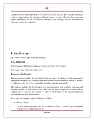 surgident.com to start the production. Some time customer gives us their required drawing of
required product to start the production. Most of the time, in case of drawing, first we prepare
sample instruments for the evaluation of customer as per drawing, after the satisfaction of
customer, we start the production.
Pricing Strategy:
FR Friends uses two types of pricing strategies.
Cost base price
In this strategy FR Friends set the price on the bases of cost+profit margin.
First prepare a cost sheet then set the price.
Process of Cost Sheet
The cost sheet prepared by the merchandiser after the pattern development of the proto sample.
The pattern master give the accurate figure of the material used and then this quantity of material
is multiplied by the price of per unit and the cost of the material is achieved.
The total cost includes the direct material cost, indirect material such as labour, stationary, and
welding material etc and overhead cost. After that the profit margin is calculated and the
shipping cost is added and per unit price is achieved. On the basis of this calculated price the
merchandiser negotiate with customer.
Two type of cost sheet is prepared. These are as follows:
• Normal Costing
The cost sheet is prepared after the development of the 1st
sample as per the product
development given by the Customer.
Page 32
 