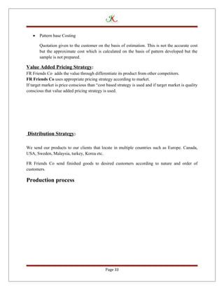 • Pattern base Costing
Quotation given to the customer on the basis of estimation. This is not the accurate cost
but the approximate cost which is calculated on the basis of pattern developed but the
sample is not prepared.
Value Added Pricing Strategy:
FR Friends Co adds the value through differentiate its product from other competitors.
FR Friends Co uses appropriate pricing strategy according to market.
If target market is price conscious than “cost based strategy is used and if target market is quality
conscious that value added pricing strategy is used.
Distribution Strategy:
We send our products to our clients that locate in multiple countries such as Europe. Canada,
USA, Sweden, Malaysia, turkey, Korea etc.
FR Friends Co send finished goods to desired customers according to nature and order of
customers.
Production process
Page 33
 