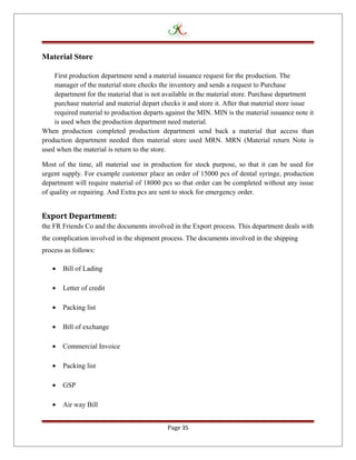Material Store
First production department send a material issuance request for the production. The
manager of the material store checks the inventory and sends a request to Purchase
department for the material that is not available in the material store. Purchase department
purchase material and material depart checks it and store it. After that material store issue
required material to production departs against the MIN. MIN is the material issuance note it
is used when the production department need material.
When production completed production department send back a material that access than
production department needed then material store used MRN. MRN (Material return Note is
used when the material is return to the store.
Most of the time, all material use in production for stock purpose, so that it can be used for
urgent supply. For example customer place an order of 15000 pcs of dental syringe, production
department will require material of 18000 pcs so that order can be completed without any issue
of quality or repairing. And Extra pcs are sent to stock for emergency order.
Export Department:
the FR Friends Co and the documents involved in the Export process. This department deals with
the complication involved in the shipment process. The documents involved in the shipping
process as follows:
• Bill of Lading
• Letter of credit
• Packing list
• Bill of exchange
• Commercial Invoice
• Packing list
• GSP
• Air way Bill
Page 35
 