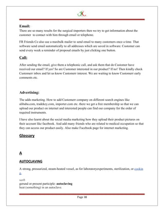 Email:
There are so many results for the surgical importers then we try to get information about the
customer to contact with him through email or telephone.
FR Friends Co also use a maxbulk mailer to send email to many customers once a time. That
software send email automatically to all addresses which are saved in software. Customer can
send every week a reminder of proposal emails by just clicking one button.
Call:
After sending the email, give them a telephonic call, and ask them that do Customer have
received our email? If yes! So are Customer interested in our product? If no! Then kindly check
Customerr inbox and let us know Customerr interest. We are waiting to know Customerr early
comments etc.
Advertising:
The adds marketing. How to add Customerr company on different search engines like
alibaba.com, tradekey.com, importer.com etc. there we get a free membership so that we can
upload our product on internet and interested people can find our company for the order of
required instruments.
I have also learnt about the social media marketing how they upload their product pictures on
their account like facebook. And add many friends who are related to medical occupation so that
they can access our product easily. Also make Facebook page for internet marketing.
Glossary
A
AUTOCLAVING
A strong, pressurized, steam-heated vessel, as for laboratoryexperiments, sterilization, or cookin
g.
verb
gerund or present participle: autoclaving
heat (something) in an autoclave.
Page 38
 