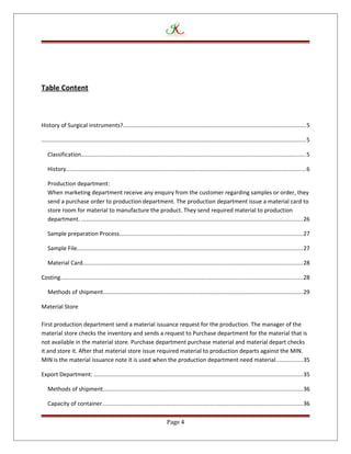 Table Content
History of Surgical instruments?..................................................................................................................5
.....................................................................................................................................................................5
Classification............................................................................................................................................5
History.....................................................................................................................................................6
Production department:
When marketing department receive any enquiry from the customer regarding samples or order, they
send a purchase order to production department. The production department issue a material card to
store room for material to manufacture the product. They send required material to production
department. ..........................................................................................................................................26
Sample preparation Process..................................................................................................................27
Sample File.............................................................................................................................................27
Material Card.........................................................................................................................................28
Costing.......................................................................................................................................................28
Methods of shipment............................................................................................................................29
Material Store
First production department send a material issuance request for the production. The manager of the
material store checks the inventory and sends a request to Purchase department for the material that is
not available in the material store. Purchase department purchase material and material depart checks
it and store it. After that material store issue required material to production departs against the MIN.
MIN is the material issuance note it is used when the production department need material.................35
Export Department: ..................................................................................................................................35
Methods of shipment............................................................................................................................36
Capacity of container.............................................................................................................................36
Page 4
 