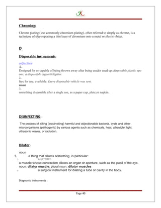 Chroming:
Chrome plating (less commonly chromium plating), often referred to simply as chrome, is a
technique of electroplating a thin layer of chromium onto a metal or plastic object.
D
Disposable instruments:
adjective
1.
Designed for or capable of being thrown away after being usedor used up: disposable plastic spo
ons; a disposable cigarettelighter.
2.
free for use; available: Every disposable vehicle was sent.
noun
3.
something disposable after a single use, as a paper cup, plate,or napkin.
DISINFECTING:
The process of killing (inactivating) harmful and objectionable bacteria, cysts and other
microorganisms (pathogenic) by various agents such as chemicals, heat, ultraviolet light,
ultrasonic waves, or radiation.
Dilator :
noun
1. a thing that dilates something, in particular:
O ANATOMY
a muscle whose contraction dilates an organ or aperture, such as the pupil of the eye.
noun: dilator muscle; plural noun: dilator muscles
o a surgical instrument for dilating a tube or cavity in the body.
Diagnostic Instruments :
Page 40
 