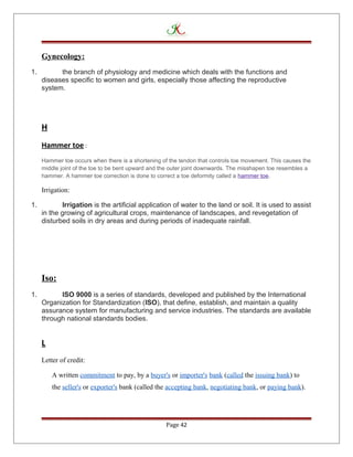 Gynecology:
1. the branch of physiology and medicine which deals with the functions and
diseases specific to women and girls, especially those affecting the reproductive
system.
H
Hammer toe :
Hammer toe occurs when there is a shortening of the tendon that controls toe movement. This causes the
middle joint of the toe to be bent upward and the outer joint downwards. The misshapen toe resembles a
hammer. A hammer toe correction is done to correct a toe deformity called a hammer toe.
Irrigation:
1. Irrigation is the artificial application of water to the land or soil. It is used to assist
in the growing of agricultural crops, maintenance of landscapes, and revegetation of
disturbed soils in dry areas and during periods of inadequate rainfall.
Iso:
1. ISO 9000 is a series of standards, developed and published by the International
Organization for Standardization (ISO), that define, establish, and maintain a quality
assurance system for manufacturing and service industries. The standards are available
through national standards bodies.
L
Letter of credit:
A written commitment to pay, by a buyer's or importer's bank (called the issuing bank) to
the seller's or exporter's bank (called the accepting bank, negotiating bank, or paying bank).
Page 42
 